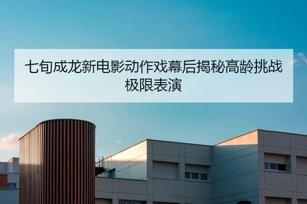 七旬成龙新电影动作戏幕后揭秘高龄挑战极限表演